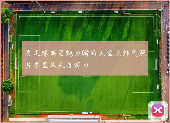男足球明星魅力瞬间大盘点帅气照片尽显风采与实力