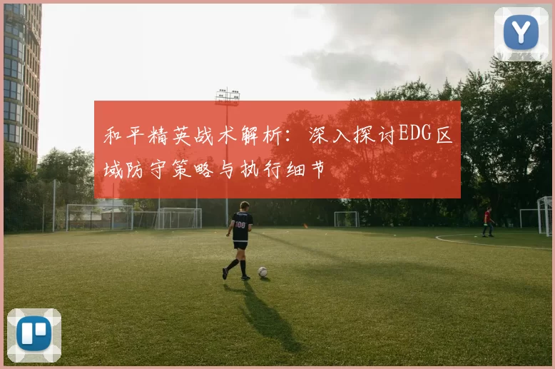 和平精英战术解析：深入探讨EDG区域防守策略与执行细节