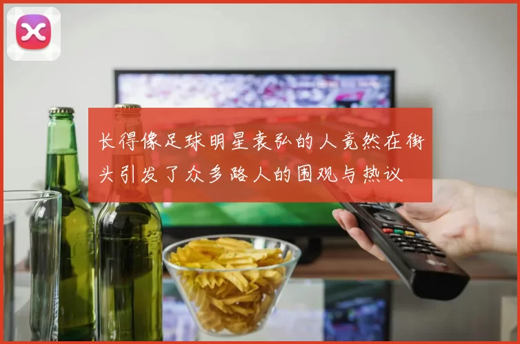 长得像足球明星袁弘的人竟然在街头引发了众多路人的围观与热议