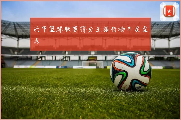 西甲篮球联赛得分王排行榜年度盘点