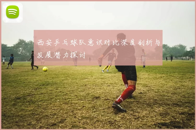 西安乒乓球队意识对比深度剖析与发展潜力探讨