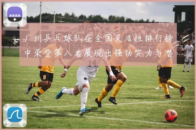 广州乒乓球队在全国灵活性排行榜中荣登第八名展现出强劲实力与潜力