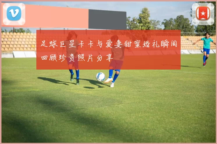 足球巨星卡卡与爱妻甜蜜婚礼瞬间回顾珍贵照片分享