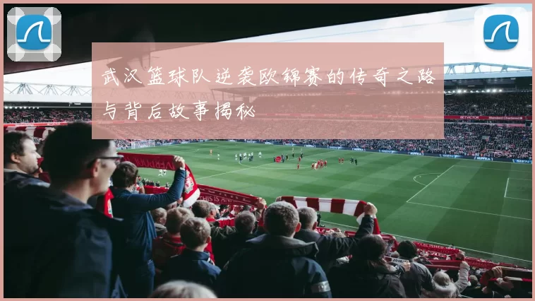 武汉篮球队逆袭欧锦赛的传奇之路与背后故事揭秘