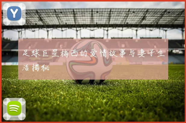 足球巨星梅西的爱情故事与妻子生活揭秘