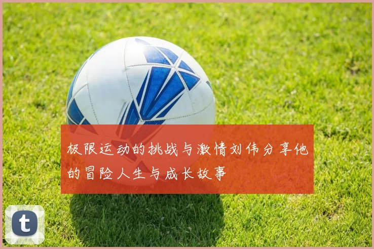 极限运动的挑战与激情刘伟分享他的冒险人生与成长故事