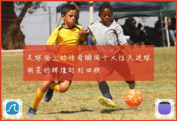 足球场上的传奇瞬间十大惊天进球明星的辉煌时刻回顾