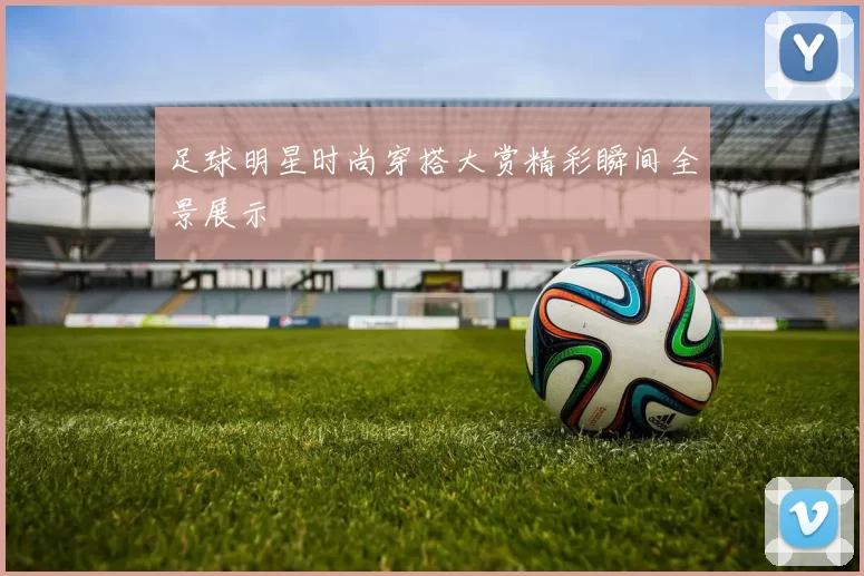 足球明星时尚穿搭大赏精彩瞬间全景展示