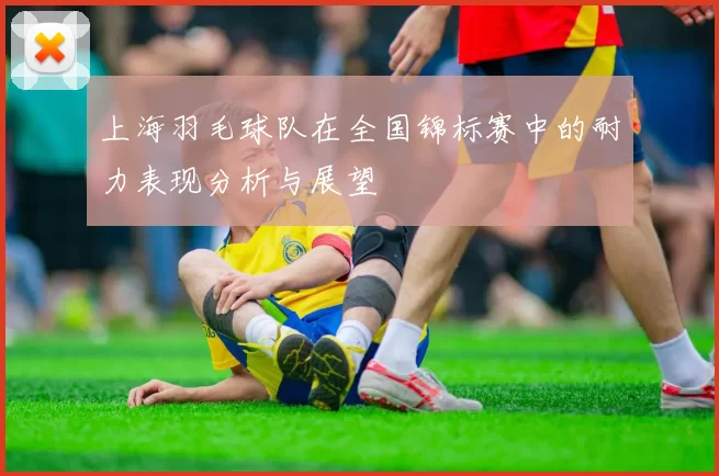 上海羽毛球队在全国锦标赛中的耐力表现分析与展望
