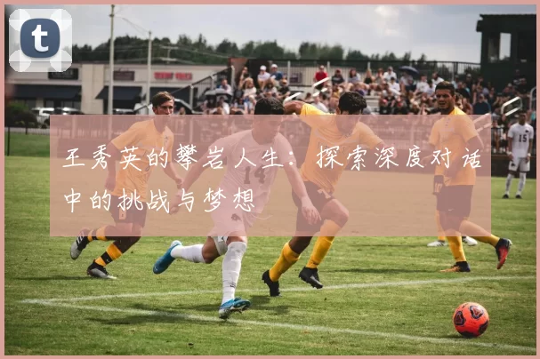 王秀英的攀岩人生：探索深度对话中的挑战与梦想