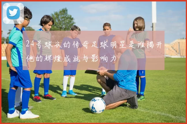 24号球衣的传奇足球明星是谁揭开他的辉煌成就与影响力