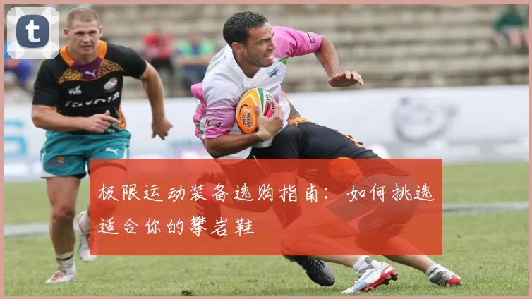 极限运动装备选购指南：如何挑选适合你的攀岩鞋