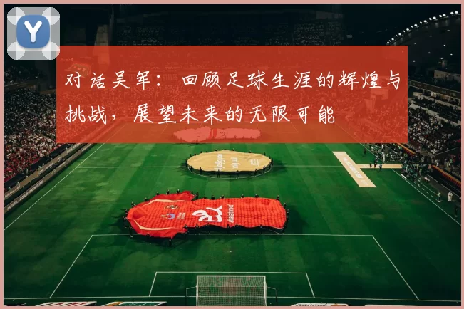 对话吴军：回顾足球生涯的辉煌与挑战，展望未来的无限可能