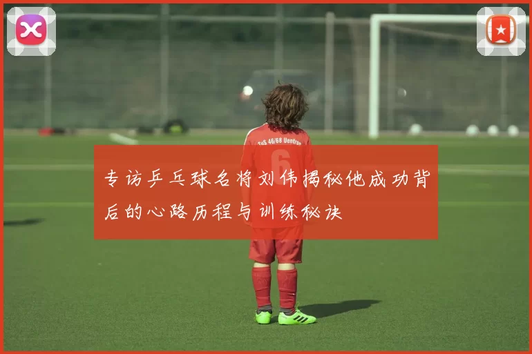 专访乒乓球名将刘伟揭秘他成功背后的心路历程与训练秘诀