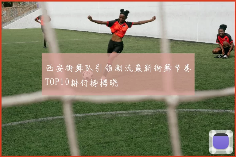 西安街舞队引领潮流最新街舞节奏TOP10排行榜揭晓