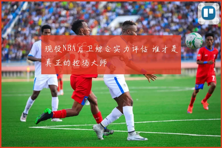现役NBA后卫综合实力评估 谁才是真正的控场大师
