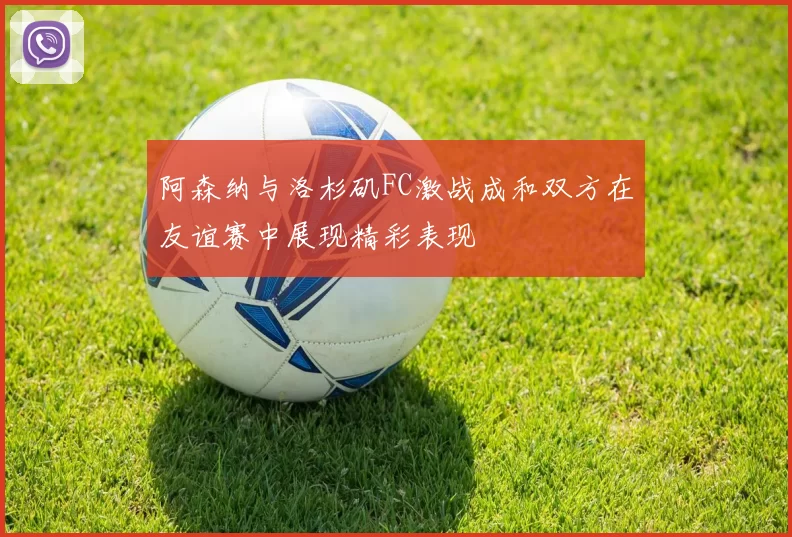阿森纳与洛杉矶FC激战成和双方在友谊赛中展现精彩表现