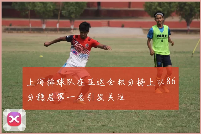上海排球队在亚运会积分榜上以86分稳居第一名引发关注