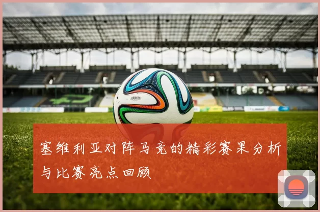 塞维利亚对阵马竞的精彩赛果分析与比赛亮点回顾