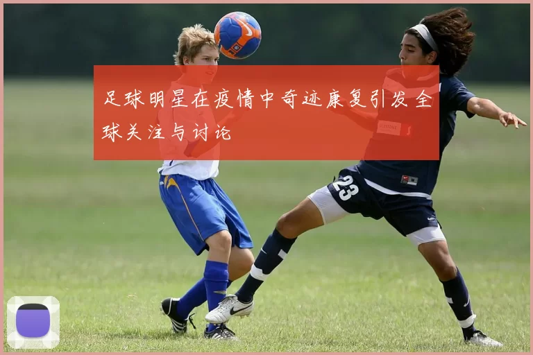 足球明星在疫情中奇迹康复引发全球关注与讨论